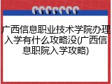 广西信息职业技术学院办理入学有什么攻略没(广西信息职院入学攻略)