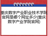 重庆数字产业职业技术学院官网是哪个网址多少(重庆数字产业学院官网)