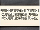 郑州亚欧交通职业学院读什么专业比较有前景(郑州亚欧交通职业学院前景专业)