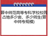 晋中师范高等专科学校校园占地多少亩，多少师生(晋中师专规模)