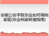 安徽公安学院毕业如何调档案呢(毕业档案转递指南)