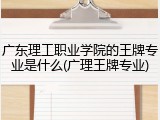 广东理工职业学院的王牌专业是什么(广理王牌专业)