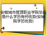 安徽城市管理职业学院毕业是什么学历有何优势(安城院学历优势)