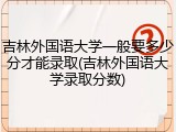 吉林外国语大学一般要多少分才能录取(吉林外国语大学录取分数)
