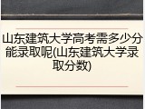 山东建筑大学高考需多少分能录取呢(山东建筑大学录取分数)