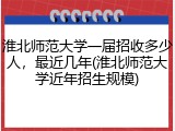 淮北师范大学一届招收多少人，最近几年(淮北师范大学近年招生规模)