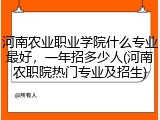 河南农业职业学院什么专业最好,一年招多少人(河南农职院热门专业及招生)