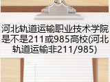 河北轨道运输职业技术学院是不是211或985高校(河北轨道运输非211/985)