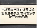 吉林警察学院对外开放吗,能否进去参观(吉林警察学院开放参观吗)