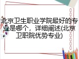 北京卫生职业学院最好的专业是哪个，详细阐述(北京卫职院优势专业)