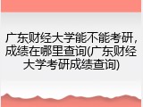 广东财经大学能不能考研，成绩在哪里查询(广东财经大学考研成绩查询)