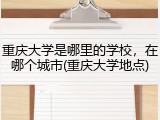 重庆大学是哪里的学校，在哪个城市(重庆大学地点)