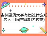 吉林建筑大学有出过什么知名人士吗(吉建知名校友)