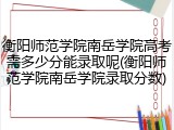 衡阳师范学院南岳学院高考需多少分能录取呢(衡阳师范学院南岳学院录取分数)