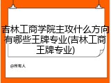 吉林工商学院主攻什么方向有哪些王牌专业(吉林工商王牌专业)