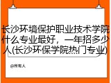 长沙环境保护职业技术学院什么专业最好，一年招多少人(长沙环保学院热门专业)