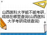 山西医科大学能不能考研，成绩在哪里查询(山西医科大学考研成绩查询)