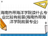 海南热带海洋学院读什么专业比较有前景(海南热带海洋学院前景专业)