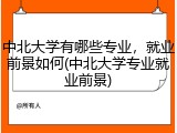 中北大学有哪些专业，就业前景如何(中北大学专业就业前景)