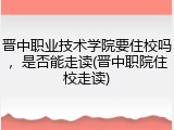 晋中职业技术学院要住校吗，是否能走读(晋中职院住校走读)