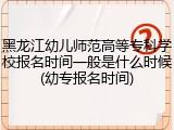 黑龙江幼儿师范高等专科学校报名时间一般是什么时候(幼专报名时间)