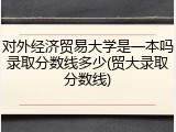 对外经济贸易大学是一本吗录取分数线多少(贸大录取分数线)