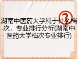 湖南中医药大学属于什么档次，专业排行分析(湖南中医药大学档次专业排行)