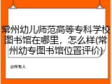 常州幼儿师范高等专科学校图书馆在哪里，怎么样(常州幼专图书馆位置评价)