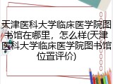 天津医科大学临床医学院图书馆在哪里,怎么样(天津医科大学临床医学院图书馆位置评价)