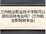 兰州航空职业技术学院可以进校后转专业吗？(兰州航空职院转专业)