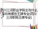 四川三河职业学院主攻什么方向有哪些王牌专业(四川三河职院王牌专业)
