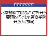 北京警察学院是否对外开放，要预约吗(北京警察学院开放预约吗)