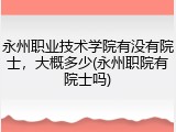 永州职业技术学院有没有院士，大概多少(永州职院有院士吗)