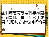 益阳师范高等专科学校建校时间是哪一年，什么历史背景(益阳师专建校时间背景)