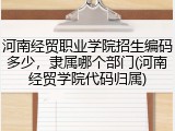 河南经贸职业学院招生编码多少，隶属哪个部门(河南经贸学院代码归属)