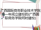 广西国际商务职业技术学院哪一年成立建校的(广西国际商务学院何时建校)