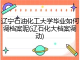 辽宁石油化工大学毕业如何调档案呢(辽石化大档案调动)