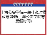 上海公安学院一般什么时候放寒暑假(上海公安学院寒暑假时间)
