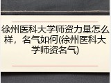 徐州医科大学师资力量怎么样，名气如何(徐州医科大学师资名气)