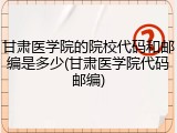 甘肃医学院的院校代码和邮编是多少(甘肃医学院代码邮编)
