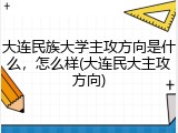 大连民族大学主攻方向是什么，怎么样(大连民大主攻方向)