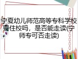 宁夏幼儿师范高等专科学校要住校吗，是否能走读(宁师专可否走读)