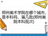 郑州美术学院在哪个城市，是本科吗，第几批(郑州美院本科批次)