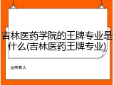 吉林医药学院的王牌专业是什么(吉林医药王牌专业)