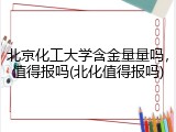 北京化工大学含金量量吗，值得报吗(北化值得报吗)