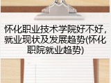 怀化职业技术学院好不好，就业现状及发展趋势(怀化职院就业趋势)