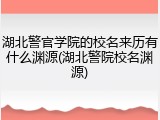 湖北警官学院的校名来历有什么渊源(湖北警院校名渊源)