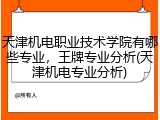 天津机电职业技术学院有哪些专业，王牌专业分析(天津机电专业分析)