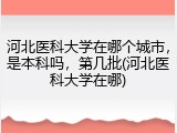 河北医科大学在哪个城市，是本科吗，第几批(河北医科大学在哪)