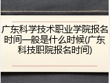 广东科学技术职业学院报名时间一般是什么时候(广东科技职院报名时间)